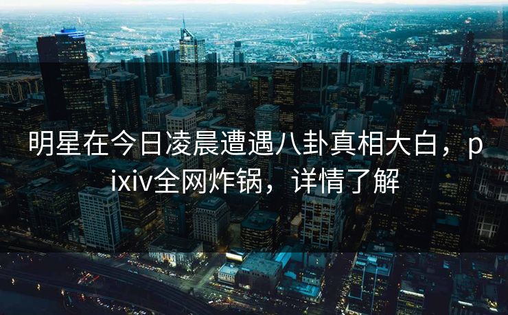 明星在今日凌晨遭遇八卦真相大白，pixiv全网炸锅，详情了解