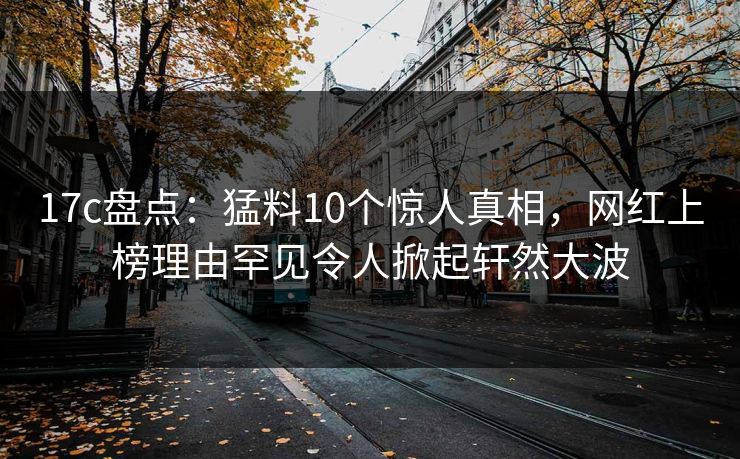 17c盘点：猛料10个惊人真相，网红上榜理由罕见令人掀起轩然大波