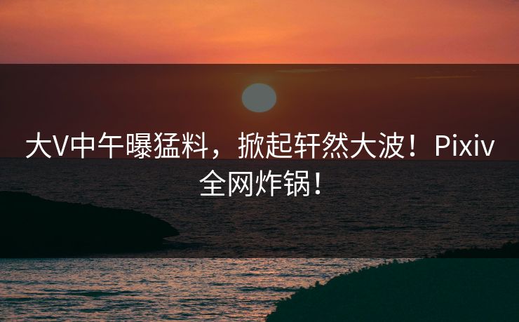 大V中午曝猛料,掀起轩然大波!Pixiv全网炸锅!