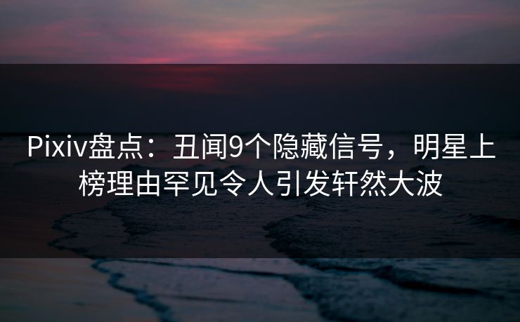 Pixiv盘点：丑闻9个隐藏信号，明星上榜理由罕见令人引发轩然大波