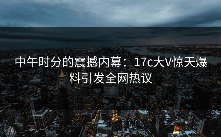 中午时分的震撼内幕:17c大V惊天爆料引发全网热议