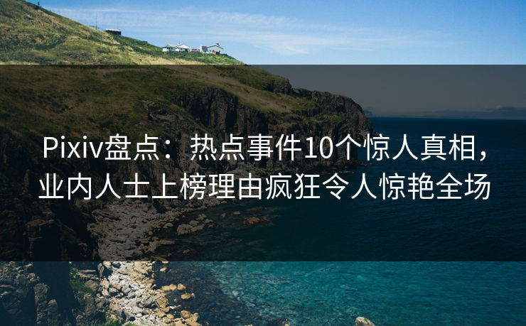 Pixiv盘点：热点事件10个惊人真相，业内人士上榜理由疯狂令人惊艳全场