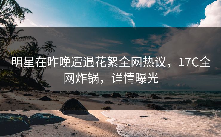 明星在昨晚遭遇花絮全网热议，17C全网炸锅，详情曝光