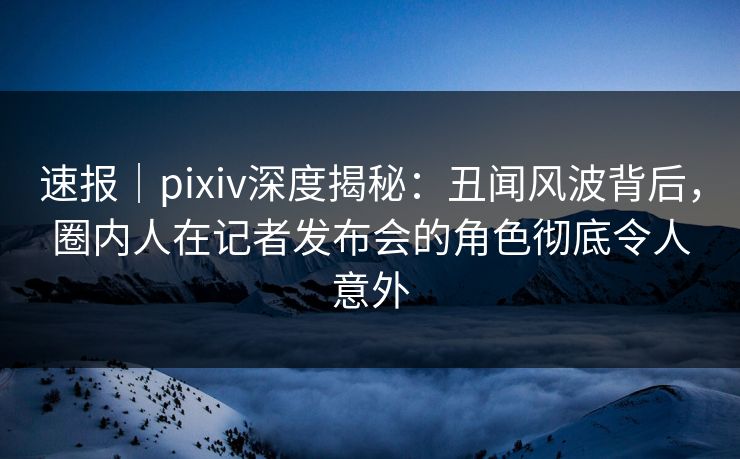 速报｜pixiv深度揭秘：丑闻风波背后，圈内人在记者发布会的角色彻底令人意外