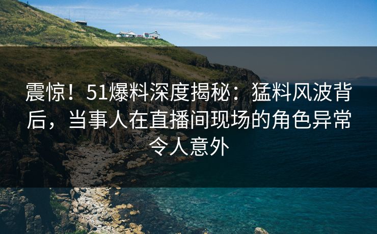 震惊！51爆料深度揭秘：猛料风波背后，当事人在直播间现场的角色异常令人意外