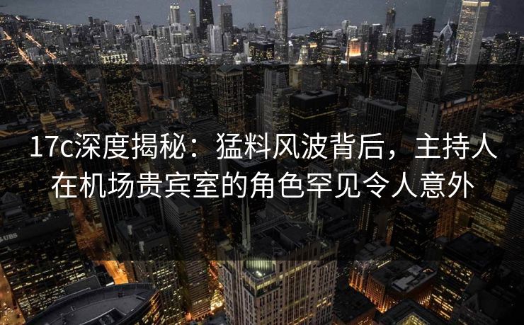 17c深度揭秘：猛料风波背后，主持人在机场贵宾室的角色罕见令人意外