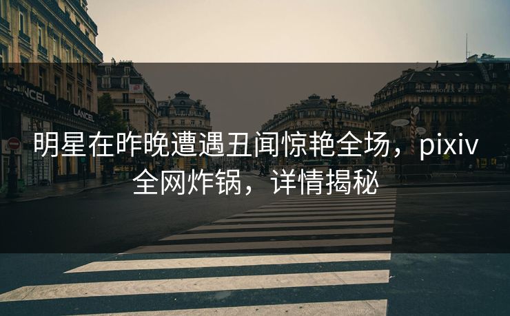 明星在昨晚遭遇丑闻惊艳全场，pixiv全网炸锅，详情揭秘