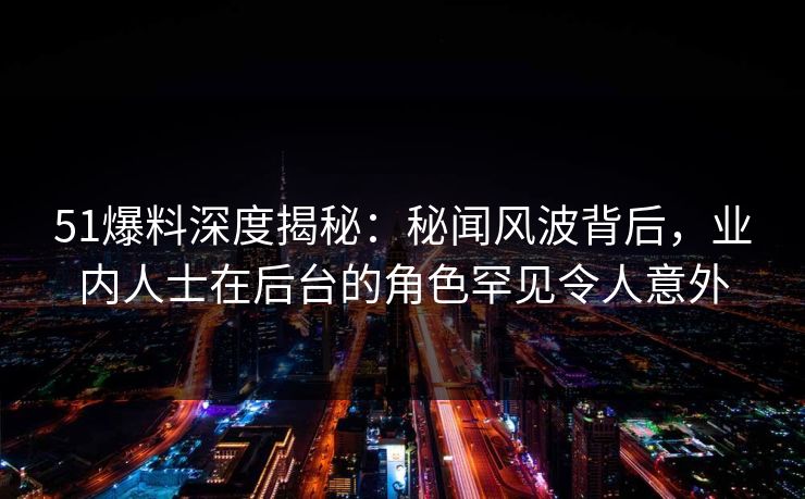 51爆料深度揭秘：秘闻风波背后，业内人士在后台的角色罕见令人意外