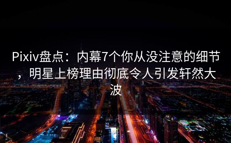 Pixiv盘点：内幕7个你从没注意的细节，明星上榜理由彻底令人引发轩然大波