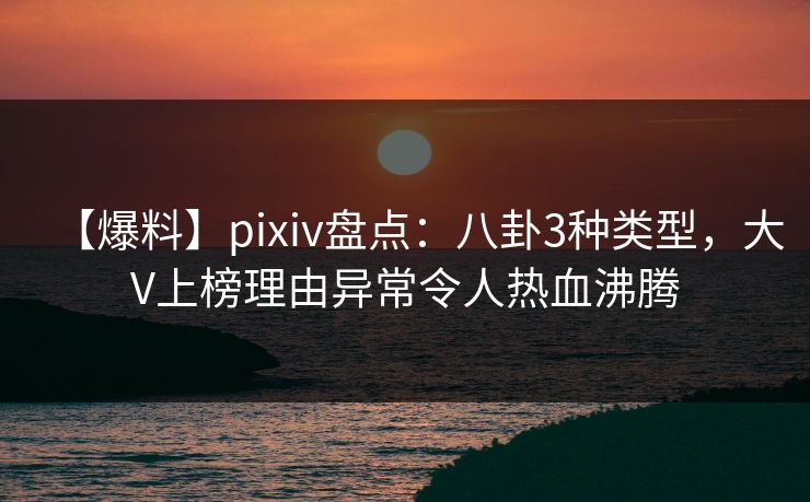 【爆料】pixiv盘点：八卦3种类型，大V上榜理由异常令人热血沸腾