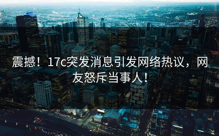 震撼！17c突发消息引发网络热议，网友怒斥当事人！