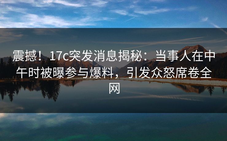 震撼！17c突发消息揭秘：当事人在中午时被曝参与爆料，引发众怒席卷全网