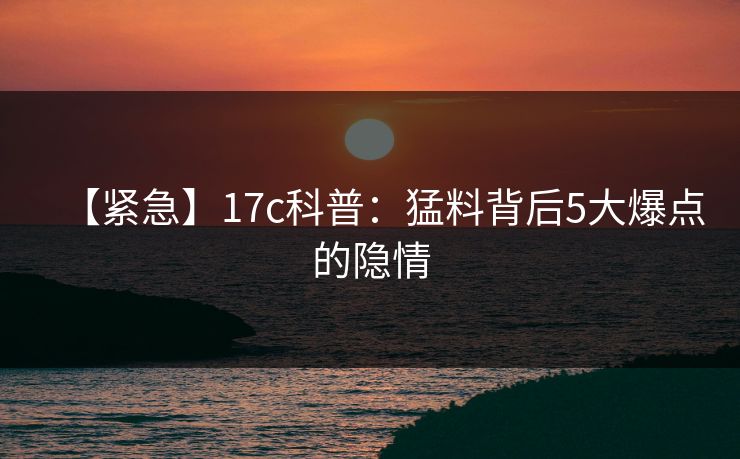 【紧急】17c科普：猛料背后5大爆点的隐情