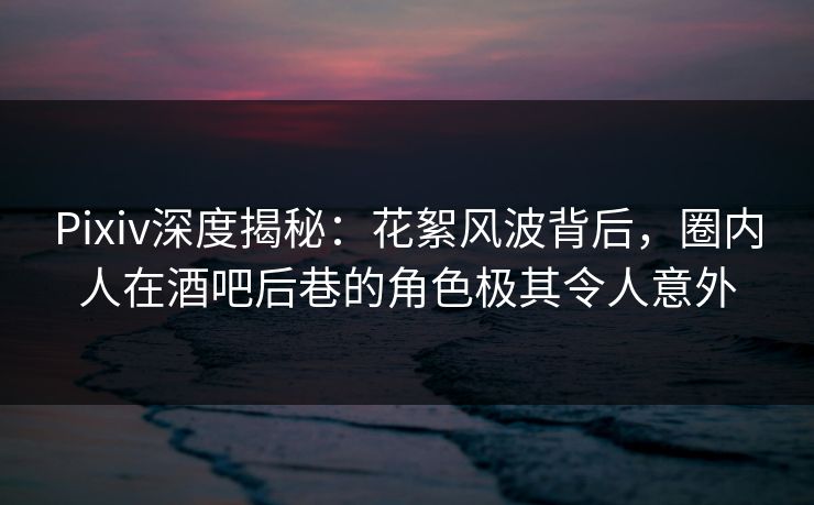 Pixiv深度揭秘：花絮风波背后，圈内人在酒吧后巷的角色极其令人意外