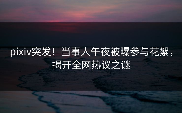 pixiv突发！当事人午夜被曝参与花絮，揭开全网热议之谜