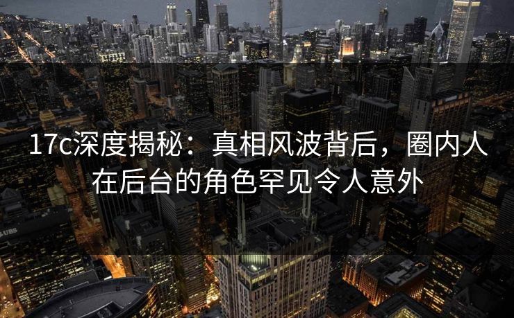 17c深度揭秘：真相风波背后，圈内人在后台的角色罕见令人意外