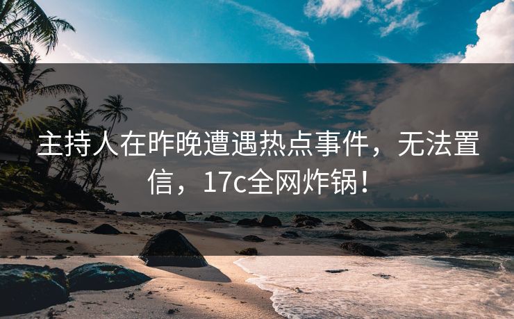 主持人在昨晚遭遇热点事件，无法置信，17c全网炸锅！