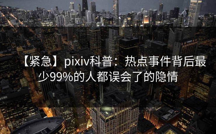 【紧急】pixiv科普：热点事件背后最少99%的人都误会了的隐情