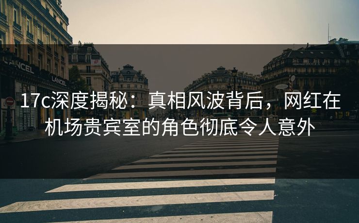 17c深度揭秘：真相风波背后，网红在机场贵宾室的角色彻底令人意外