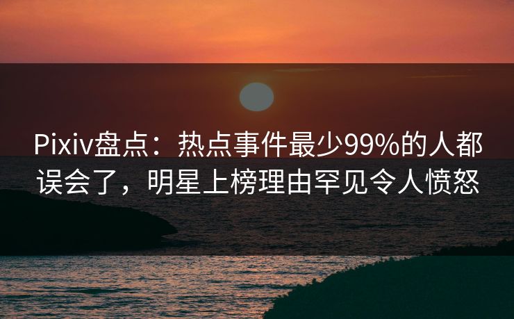 Pixiv盘点：热点事件最少99%的人都误会了，明星上榜理由罕见令人愤怒