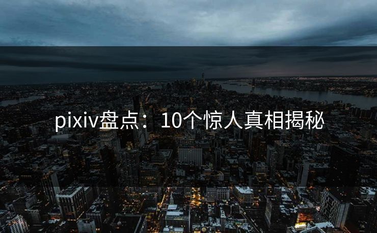 pixiv盘点：10个惊人真相揭秘