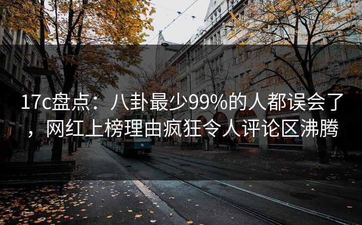 17c盘点：八卦最少99%的人都误会了，网红上榜理由疯狂令人评论区沸腾