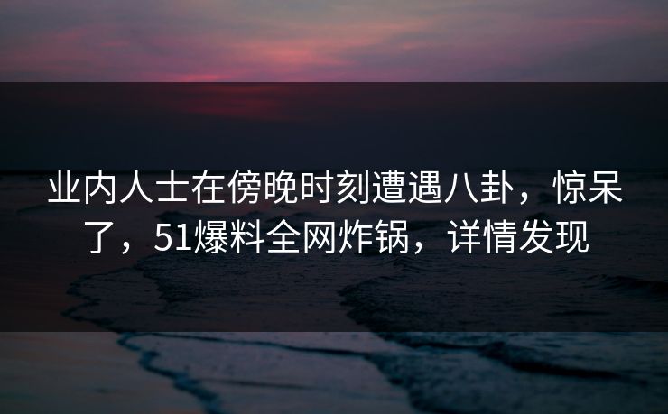 业内人士在傍晚时刻遭遇八卦，惊呆了，51爆料全网炸锅，详情发现