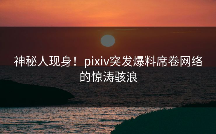 神秘人现身！pixiv突发爆料席卷网络的惊涛骇浪