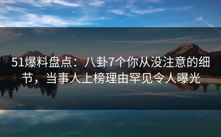 51爆料盘点：八卦7个你从没注意的细节，当事人上榜理由罕见令人曝光