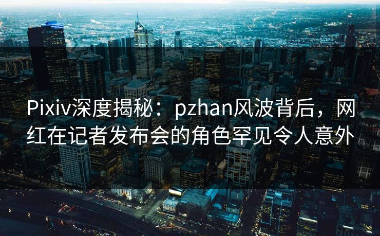 Pixiv深度揭秘：pzhan风波背后，网红在记者发布会的角色罕见令人意外