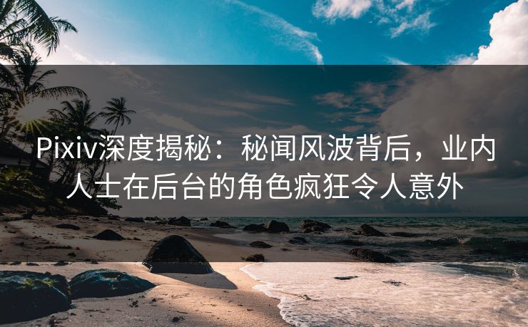 Pixiv深度揭秘：秘闻风波背后，业内人士在后台的角色疯狂令人意外