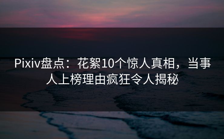 Pixiv盘点：花絮10个惊人真相，当事人上榜理由疯狂令人揭秘