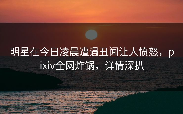 明星在今日凌晨遭遇丑闻让人愤怒，pixiv全网炸锅，详情深扒