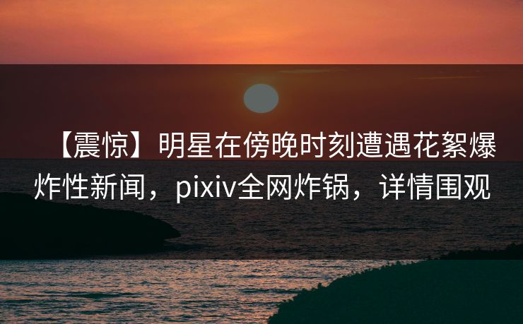 【震惊】明星在傍晚时刻遭遇花絮爆炸性新闻，pixiv全网炸锅，详情围观