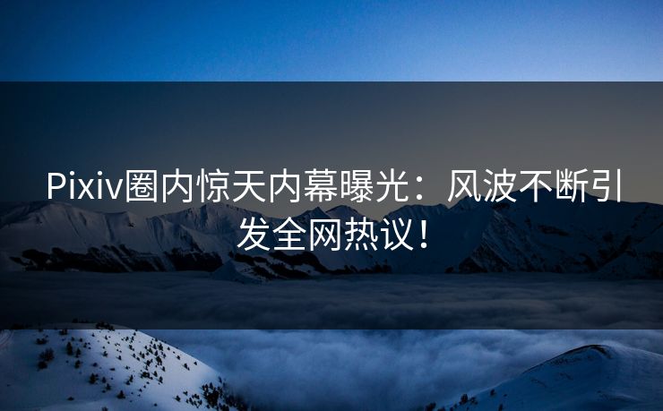 Pixiv圈内惊天内幕曝光：风波不断引发全网热议！