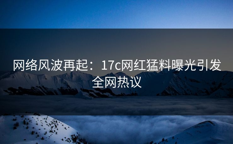 网络风波再起：17c网红猛料曝光引发全网热议