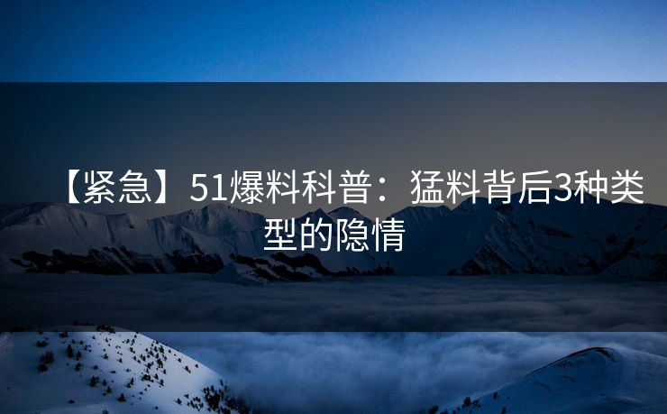 【紧急】51爆料科普：猛料背后3种类型的隐情