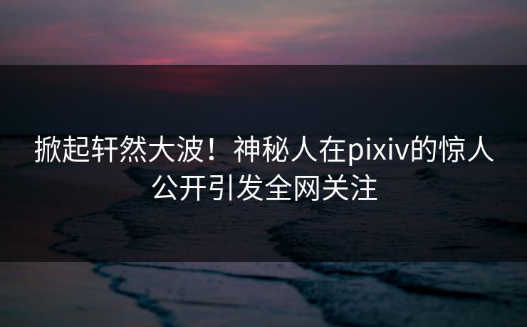 掀起轩然大波！神秘人在pixiv的惊人公开引发全网关注