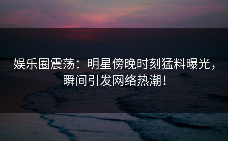 娱乐圈震荡：明星傍晚时刻猛料曝光，瞬间引发网络热潮！