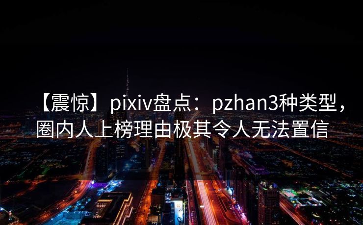 【震惊】pixiv盘点：pzhan3种类型，圈内人上榜理由极其令人无法置信