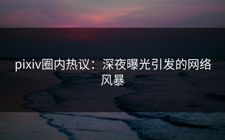 pixiv圈内热议：深夜曝光引发的网络风暴