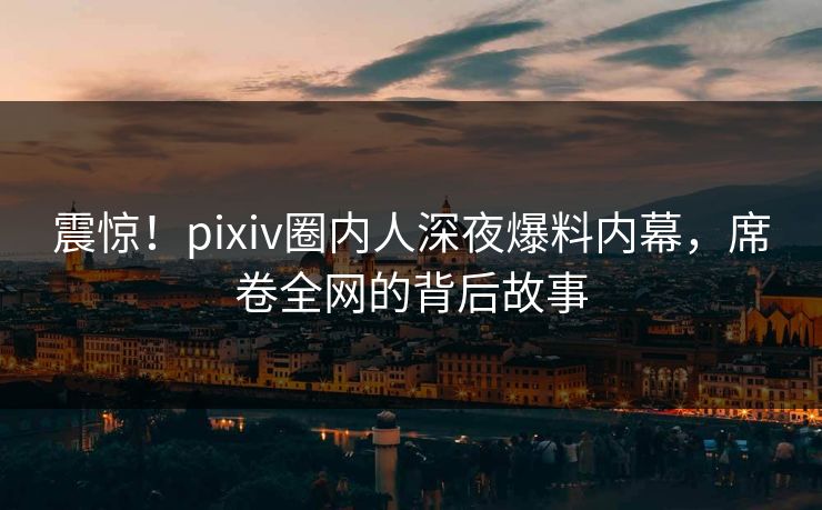 震惊！pixiv圈内人深夜爆料内幕，席卷全网的背后故事