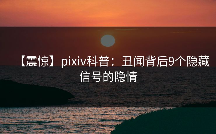 【震惊】pixiv科普：丑闻背后9个隐藏信号的隐情