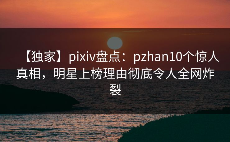 【独家】pixiv盘点：pzhan10个惊人真相，明星上榜理由彻底令人全网炸裂