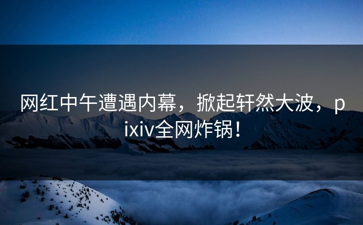 网红中午遭遇内幕，掀起轩然大波，pixiv全网炸锅！