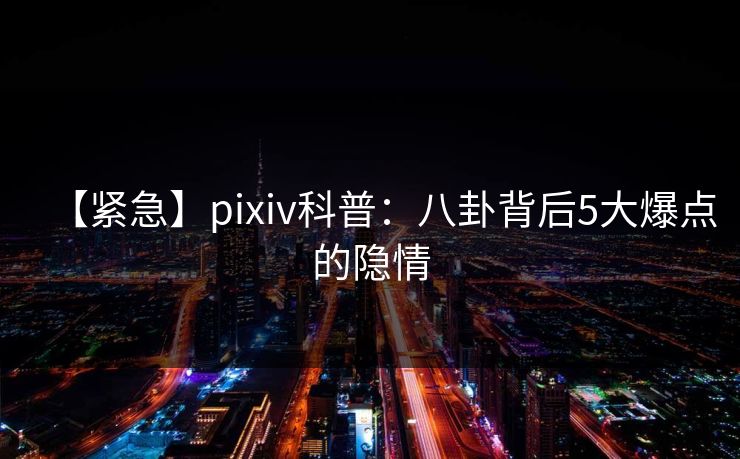 【紧急】pixiv科普：八卦背后5大爆点的隐情