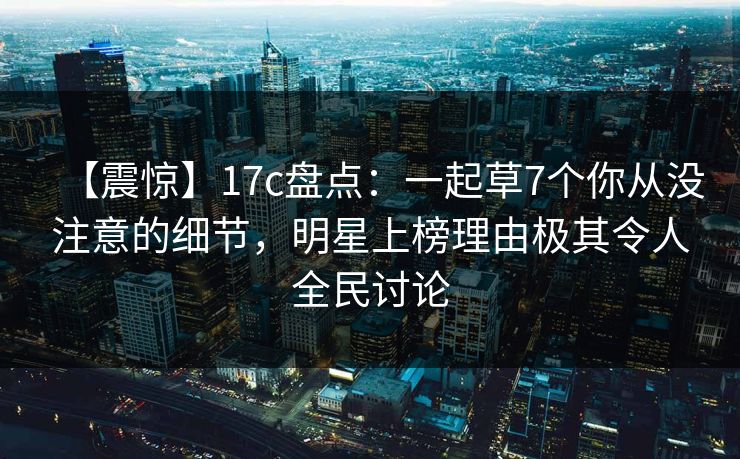 【震惊】17c盘点：一起草7个你从没注意的细节，明星上榜理由极其令人全民讨论
