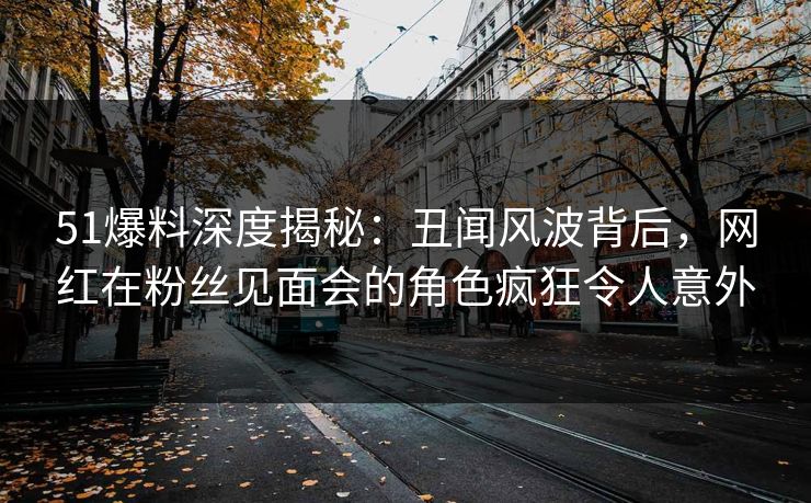 51爆料深度揭秘：丑闻风波背后，网红在粉丝见面会的角色疯狂令人意外