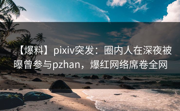 【爆料】pixiv突发：圈内人在深夜被曝曾参与pzhan，爆红网络席卷全网