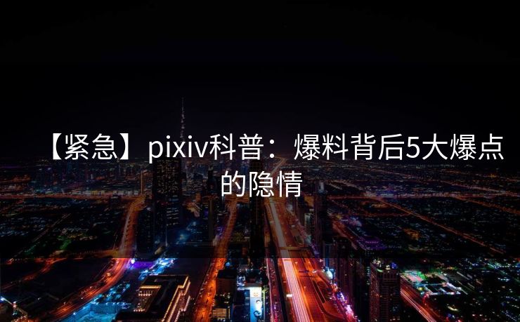 【紧急】pixiv科普：爆料背后5大爆点的隐情